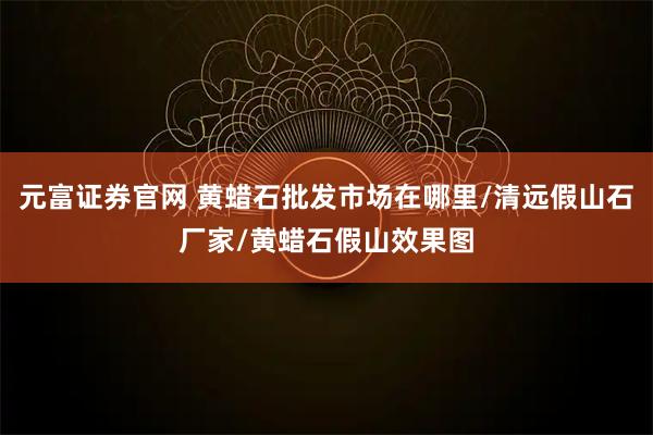 元富证券官网 黄蜡石批发市场在哪里/清远假山石厂家/黄蜡石假山效果图