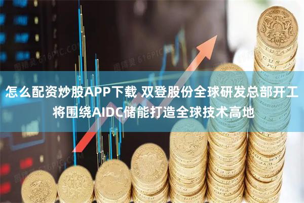 怎么配资炒股APP下载 双登股份全球研发总部开工 将围绕AIDC储能打造全球技术高地