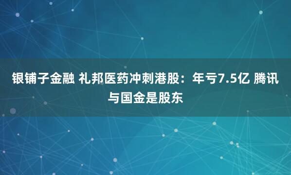银铺子金融 礼邦医药冲刺港股：年亏7.5亿 腾讯与国金是股东