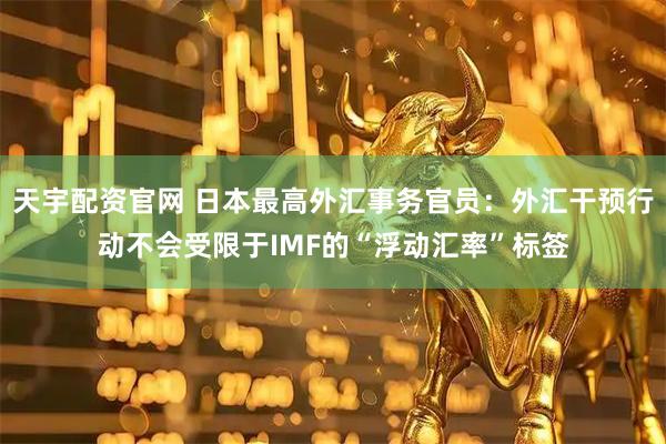 天宇配资官网 日本最高外汇事务官员：外汇干预行动不会受限于IMF的“浮动汇率”标签